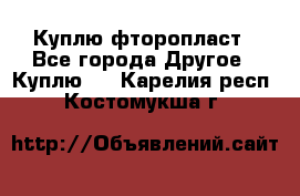 Куплю фторопласт - Все города Другое » Куплю   . Карелия респ.,Костомукша г.